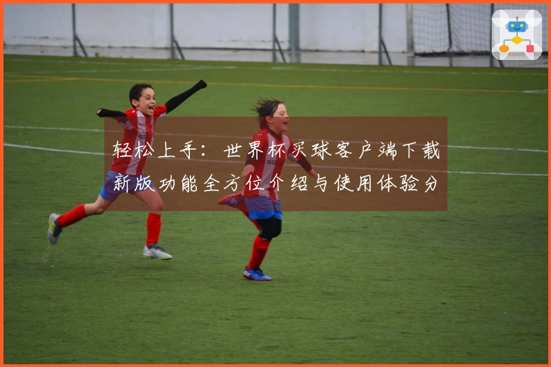 轻松上手：世界杯买球客户端下载新版功能全方位介绍与使用体验分享