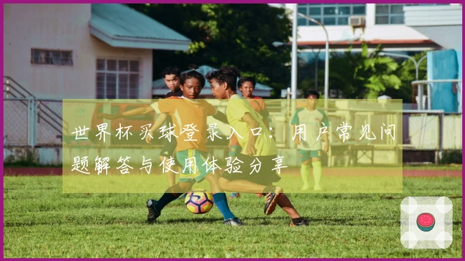 世界杯买球登录入口：用户常见问题解答与使用体验分享