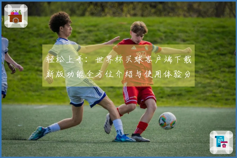 轻松上手：世界杯买球客户端下载新版功能全方位介绍与使用体验分享